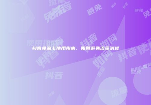 抖音免流卡使用指南:如何避免流量消耗