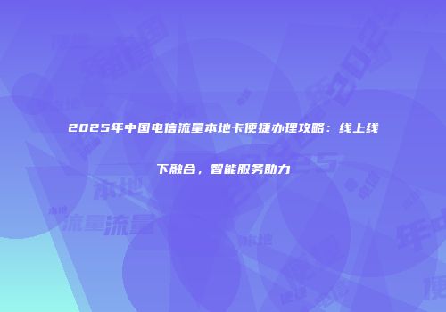 2025年中国电信流量本地卡便捷办理攻略:线上线下融合,智能服务助力