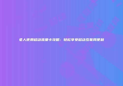 老人使用移动流量卡攻略:轻松享受移动互联网便利