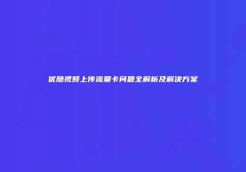 优酷视频上传流量卡问题全解析及解决方案