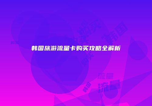 韩国旅游流量卡购买攻略全解析