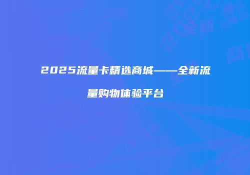 2025流量卡精选商城——全新流量购物体验平台