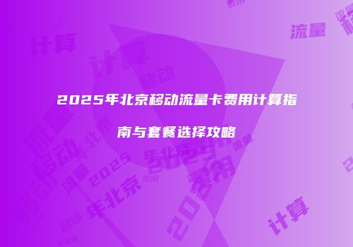 2025年北京移动流量卡费用计算指南与套餐选择攻略