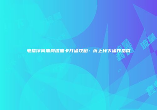 电信停网期间流量卡开通攻略：线上线下操作指南
