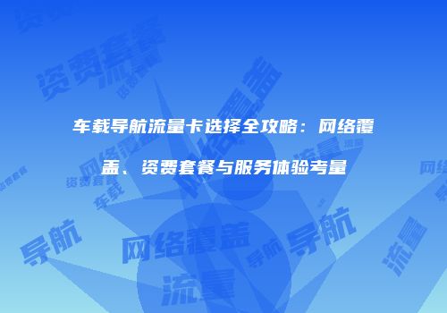 车载导航流量卡选择全攻略:网络覆盖、资费套餐与服务体验考量