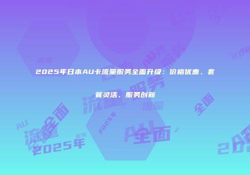 2025年日本AU卡流量服务全面升级:价格优惠、套餐灵活、服务创新