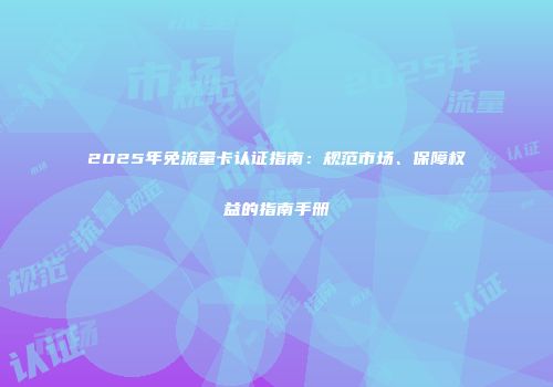 2025年免流量卡认证指南：规范市场、保障权益的指南手册