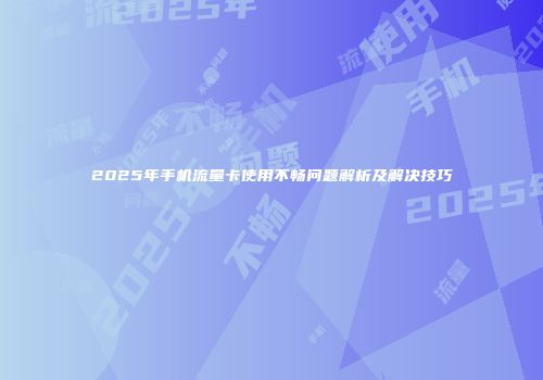 2025年手机流量卡使用不畅问题解析及解决技巧