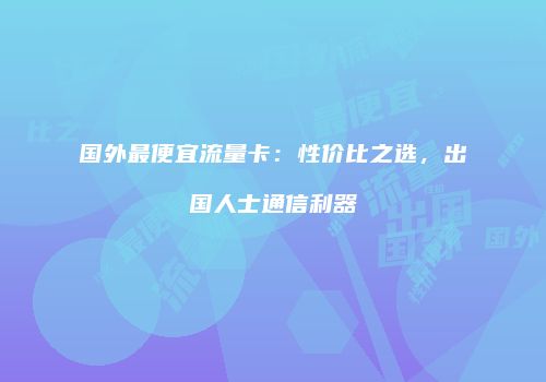 国外最便宜流量卡:性价比之选,出国人士通信利器