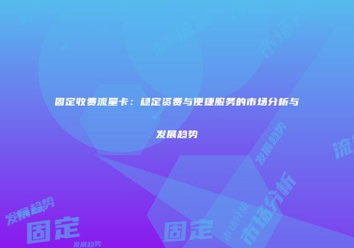 固定收费流量卡：稳定资费与便捷服务的市场分析与发展趋势