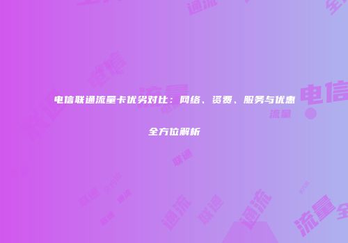 电信联通流量卡优劣对比：网络、资费、服务与优惠全方位解析