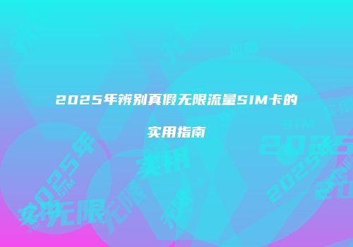 2025年辨别真假无限流量SIM卡的实用指南