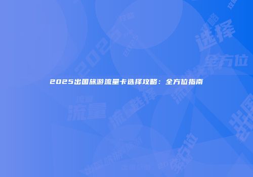 2025出国旅游流量卡选择攻略:全方位指南
