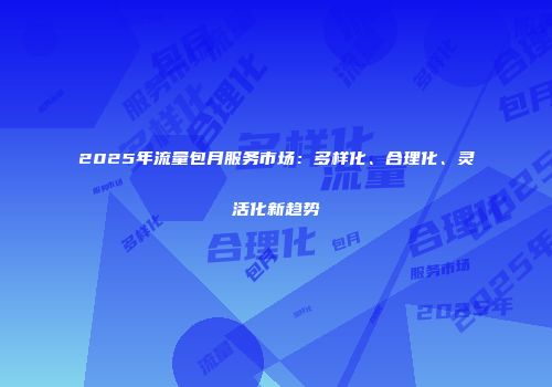 2025年流量包月服务市场：多样化、合理化、灵活化新趋势