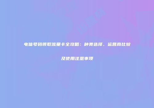 电信号码领取流量卡全攻略：种类选择、运营商比较及使用注意事项