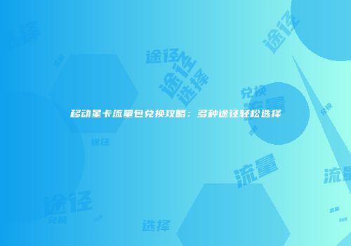 移动星卡流量包兑换攻略：多种途径轻松选择