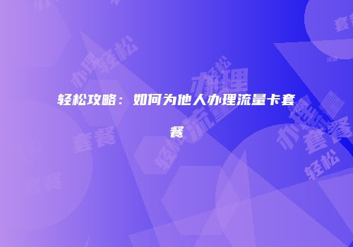 轻松攻略:如何为他人办理流量卡套餐