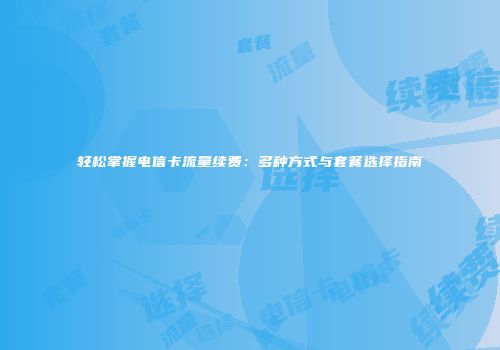轻松掌握电信卡流量续费:多种方式与套餐选择指南