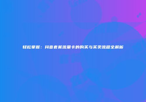 轻松掌握:抖音套餐流量卡的购买与买卖流程全解析