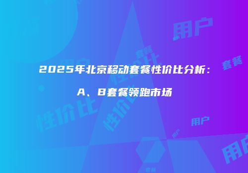 2025年北京移动套餐性价比分析:A、B套餐领跑市场