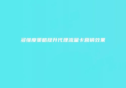 多维度策略提升代理流量卡营销效果