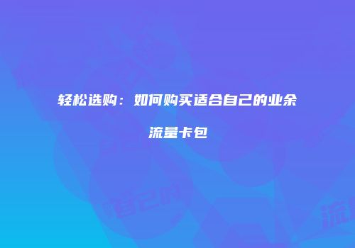轻松选购:如何购买适合自己的业余流量卡包