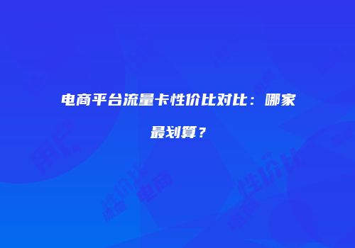 电商平台流量卡性价比对比：哪家最划算？