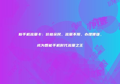 新手机流量卡：价格亲民、流量不限、办理便捷，成为智能手机时代流量之王