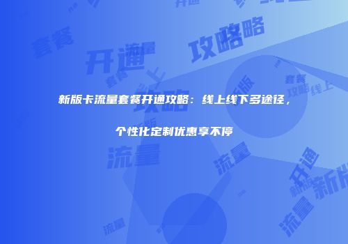 新版卡流量套餐开通攻略：线上线下多途径，个性化定制优惠享不停