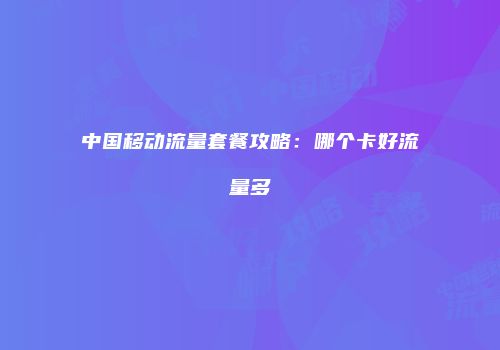 中国移动流量套餐攻略:哪个卡好流量多