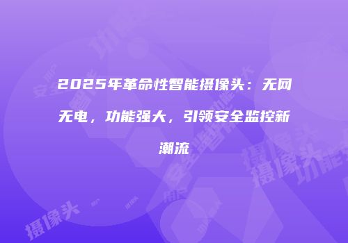 2025年革命性智能摄像头:无网无电,功能强大,引领安全监控新潮流