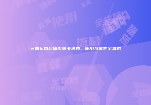 三网运营店铺流量卡选购、使用与维护全攻略