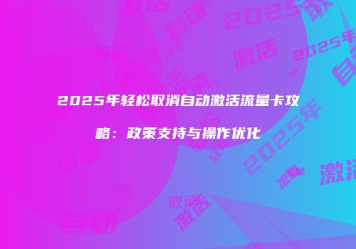 2025年轻松取消自动激活流量卡攻略：政策支持与操作优化