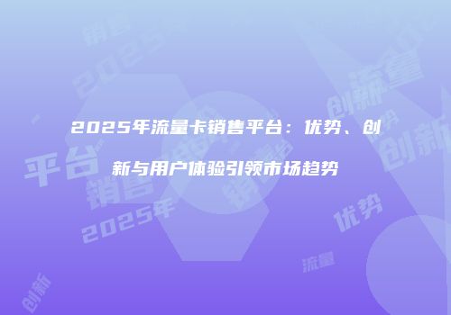 2025年流量卡销售平台:优势、创新与用户体验引领市场趋势