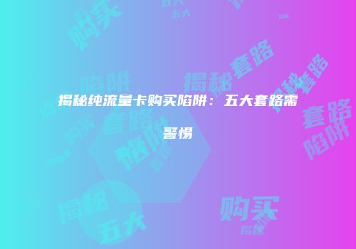 揭秘纯流量卡购买陷阱:五大套路需警惕