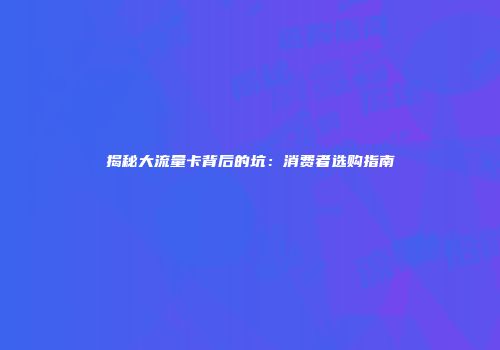 揭秘大流量卡背后的坑:消费者选购指南