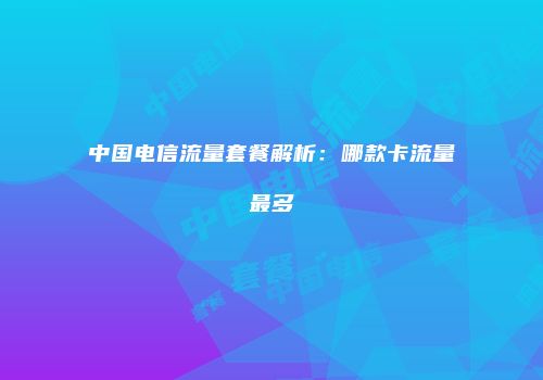 中国电信流量套餐解析：哪款卡流量最多