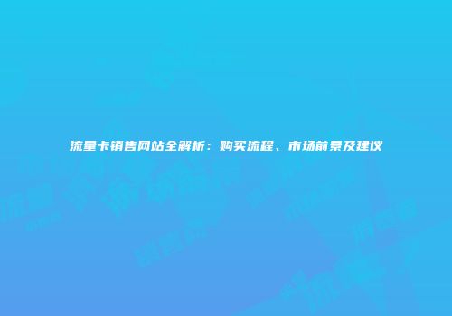 流量卡销售网站全解析：购买流程、市场前景及建议