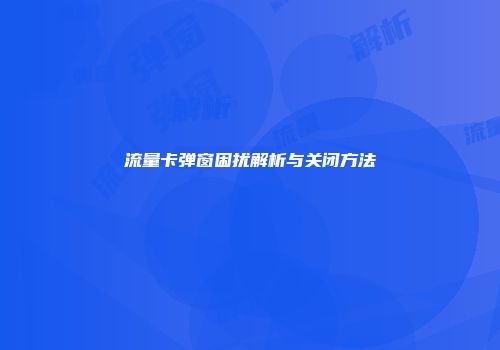 流量卡弹窗困扰解析与关闭方法
