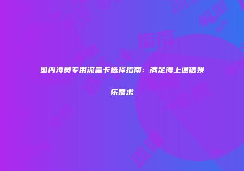 国内海员专用流量卡选择指南:满足海上通信娱乐需求
