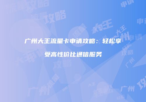 广州大王流量卡申请攻略：轻松享受高性价比通信服务