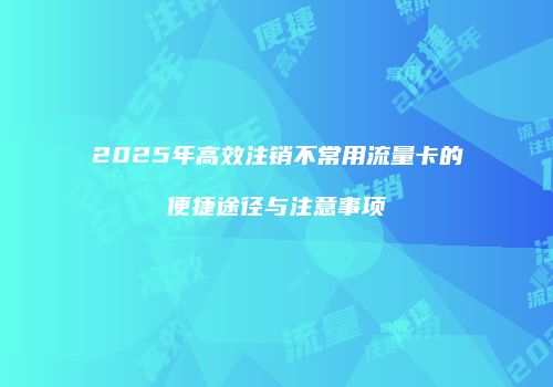 2025年高效注销不常用流量卡的便捷途径与注意事项