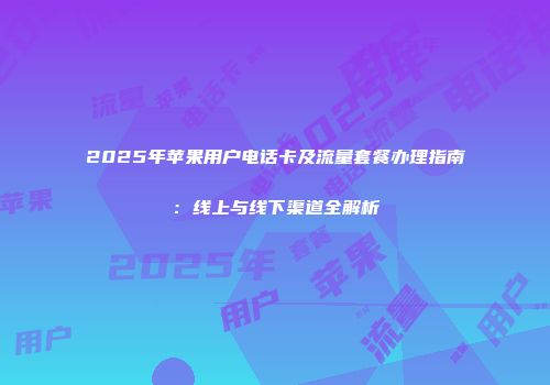 2025年苹果用户电话卡及流量套餐办理指南：线上与线下渠道全解析