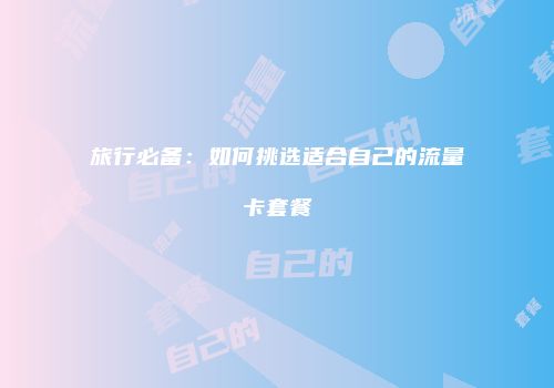 旅行必备:如何挑选适合自己的流量卡套餐