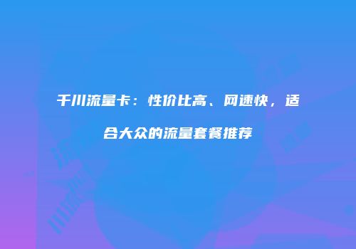 千川流量卡：性价比高、网速快，适合大众的流量套餐推荐