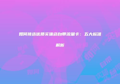 如何挑选优质实体店自带流量卡：五大标准解析