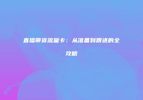 直播带货流量卡：从准备到跟进的全攻略