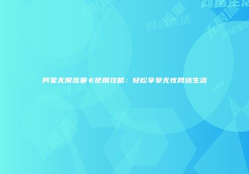 阿星无限流量卡使用攻略：轻松享受无忧网络生活