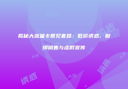 揭秘大流量卡常见套路:低价诱惑、捆绑销售与虚假宣传