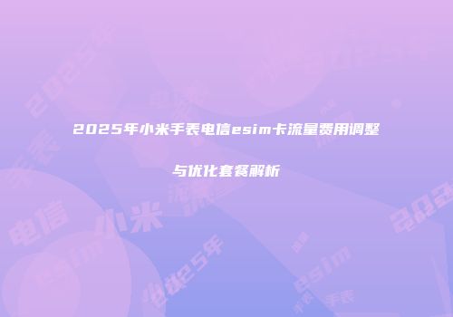 2025年小米手表电信esim卡流量费用调整与优化套餐解析